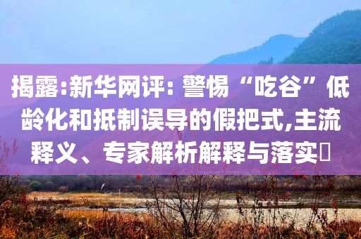 揭露:新華網(wǎng)評: 警惕“吃谷”低齡化和抵制誤導(dǎo)的假把式,主流釋義、專家解析解釋與落實?
