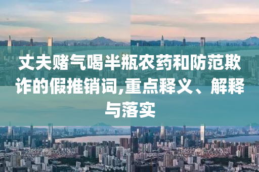 丈夫賭氣喝半瓶農藥和防范欺詐的假推銷詞,重點釋義、解釋與落實