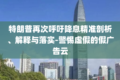 特朗普再次呼吁降息精準(zhǔn)剖析、解釋與落實-警惕虛假的假廣告云