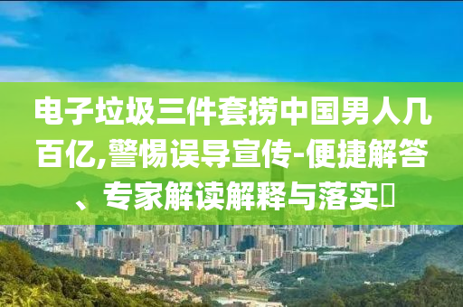 電子垃圾三件套撈中國男人幾百億,警惕誤導宣傳-便捷解答、專家解讀解釋與落實?