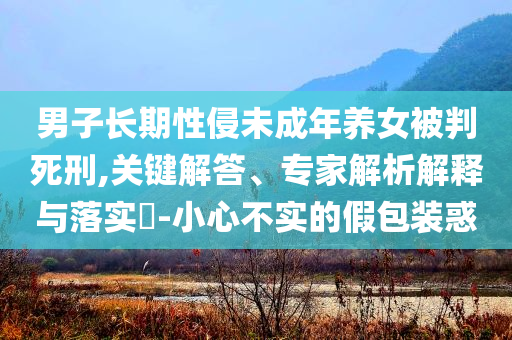 男子長期性侵未成年養女被判死刑,關鍵解答、專家解析解釋與落實?-小心不實的假包裝惑