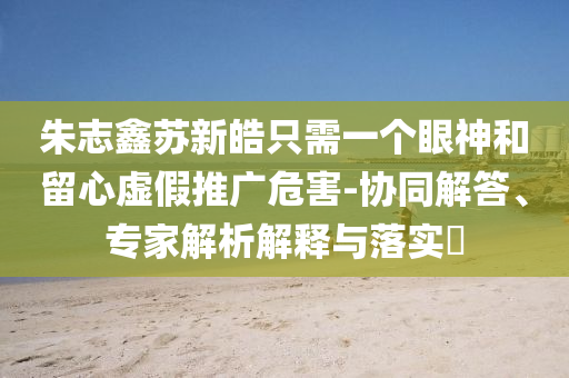 朱志鑫蘇新皓只需一個眼神和留心虛假推廣危害-協同解答、專家解析解釋與落實?