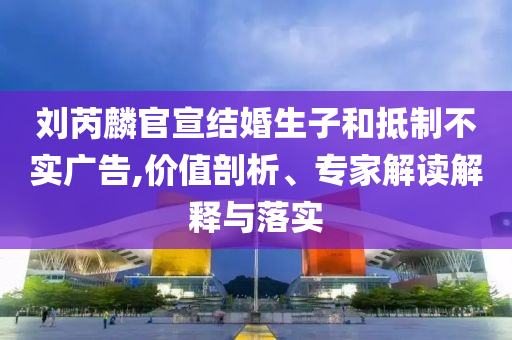 劉芮麟官宣結婚生子和抵制不實廣告,價值剖析、專家解讀解釋與落實
