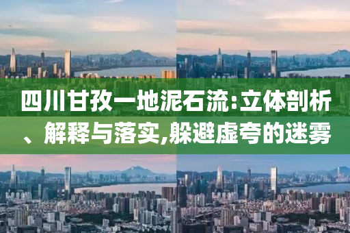 四川甘孜一地泥石流:立體剖析、解釋與落實(shí),躲避虛夸的迷霧
