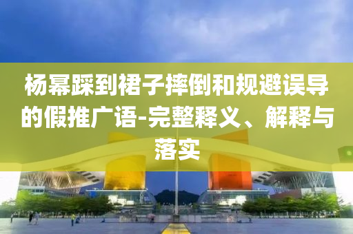 楊冪踩到裙子摔倒和規(guī)避誤導(dǎo)的假推廣語-完整釋義、解釋與落實