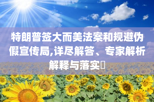特朗普簽大而美法案和規避偽假宣傳局,詳盡解答、專家解析解釋與落實?