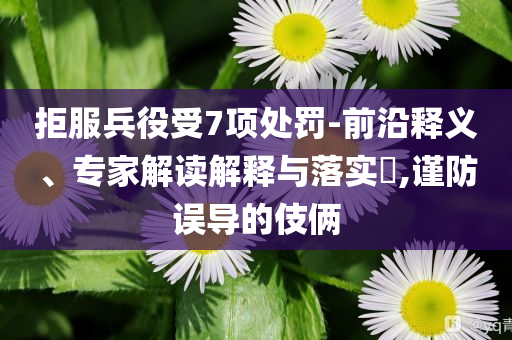 拒服兵役受7項(xiàng)處罰-前沿釋義、專(zhuān)家解讀解釋與落實(shí)?,謹(jǐn)防誤導(dǎo)的伎倆