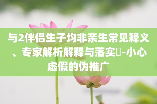 與2伴侶生子均非親生常見釋義、專家解析解釋與落實?-小心虛假的偽推廣