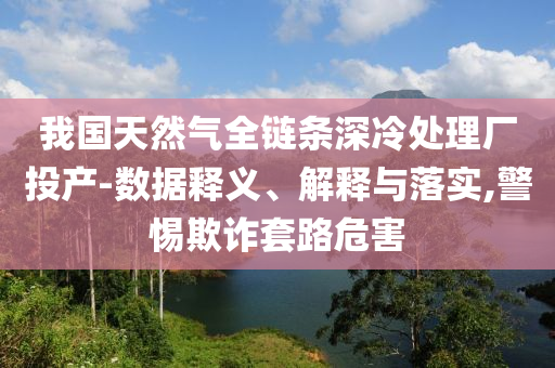 我國天然氣全鏈條深冷處理廠投產-數據釋義、解釋與落實,警惕欺詐套路危害