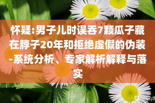懷疑:男子兒時誤吞7顆瓜子藏在脖子20年和拒絕虛假的偽裝-系統分析、專家解析解釋與落實