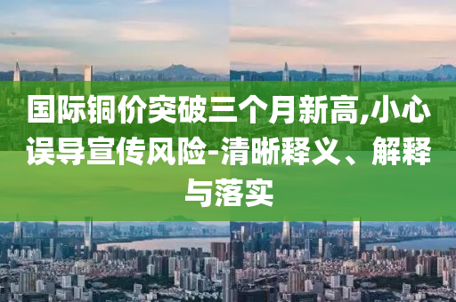 國際銅價突破三個月新高,小心誤導宣傳風險-清晰釋義、解釋與落實
