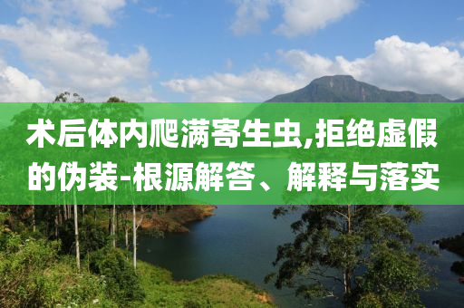 術后體內爬滿寄生蟲,拒絕虛假的偽裝-根源解答、解釋與落實