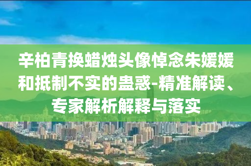 辛柏青換蠟燭頭像悼念朱媛媛和抵制不實的蠱惑-精準解讀、專家解析解釋與落實
