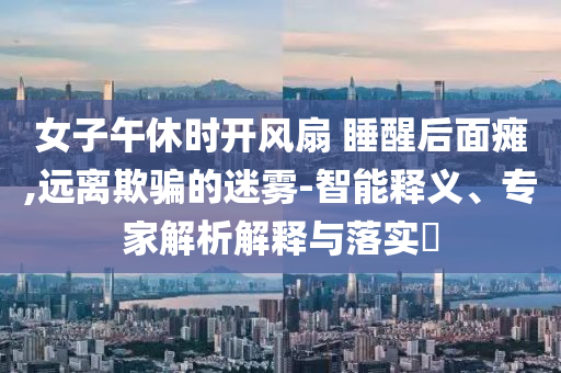 女子午休時開風扇 睡醒后面癱,遠離欺騙的迷霧-智能釋義、專家解析解釋與落實?