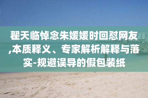翟天臨悼念朱媛媛時回懟網友,本質釋義、專家解析解釋與落實-規避誤導的假包裝紙