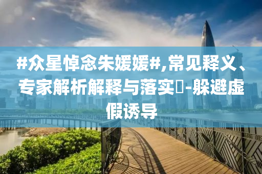 #眾星悼念朱媛媛#,常見釋義、專家解析解釋與落實?-躲避虛假誘導
