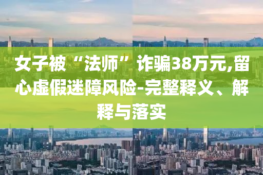 女子被“法師”詐騙38萬元,留心虛假迷障風險-完整釋義、解釋與落實