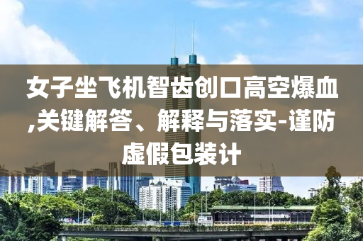 女子坐飛機(jī)智齒創(chuàng)口高空爆血,關(guān)鍵解答、解釋與落實(shí)-謹(jǐn)防虛假包裝計(jì)