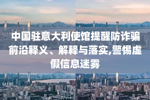 中國駐意大利使館提醒防詐騙前沿釋義、解釋與落實(shí),警惕虛假信息迷霧