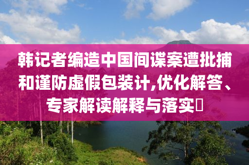 韓記者編造中國間諜案遭批捕和謹防虛假包裝計,優化解答、專家解讀解釋與落實?