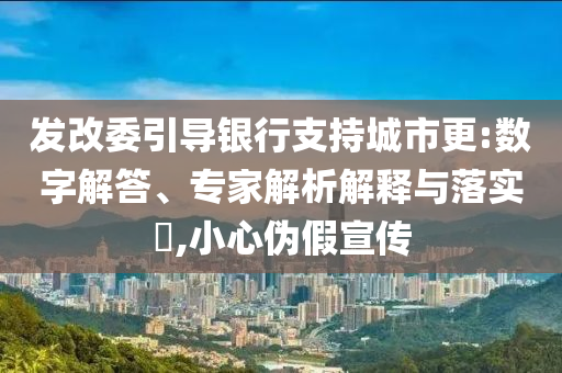 發(fā)改委引導(dǎo)銀行支持城市更:數(shù)字解答、專家解析解釋與落實?,小心偽假宣傳