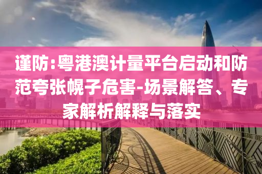 謹(jǐn)防:粵港澳計(jì)量平臺(tái)啟動(dòng)和防范夸張幌子危害-場(chǎng)景解答、專家解析解釋與落實(shí)