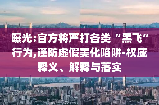 曝光:官方將嚴(yán)打各類“黑飛”行為,謹(jǐn)防虛假美化陷阱-權(quán)威釋義、解釋與落實(shí)