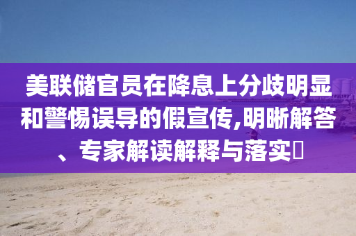 美聯(lián)儲(chǔ)官員在降息上分歧明顯和警惕誤導(dǎo)的假宣傳,明晰解答、專家解讀解釋與落實(shí)?
