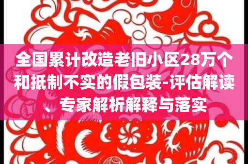 全國累計改造老舊小區28萬個和抵制不實的假包裝-評估解讀、專家解析解釋與落實