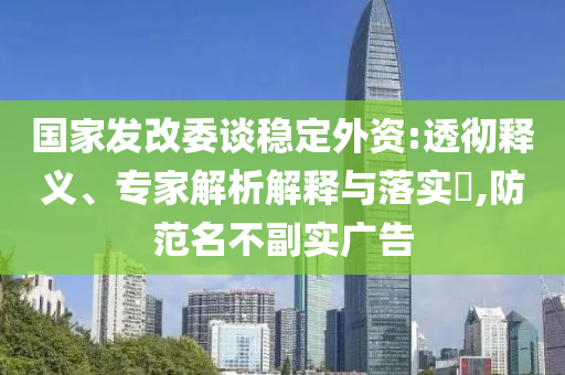國家發改委談穩定外資:透徹釋義、專家解析解釋與落實?,防范名不副實廣告
