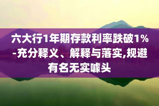 六大行1年期存款利率跌破1%-充分釋義、解釋與落實(shí),規(guī)避有名無實(shí)噱頭