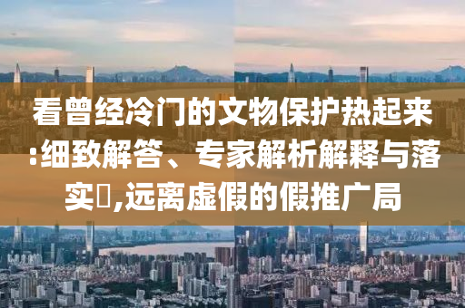 看曾經(jīng)冷門(mén)的文物保護(hù)熱起來(lái):細(xì)致解答、專(zhuān)家解析解釋與落實(shí)?,遠(yuǎn)離虛假的假推廣局