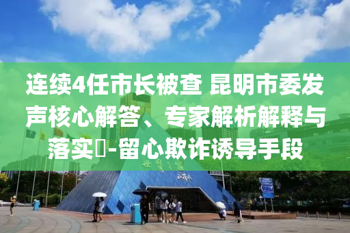 連續(xù)4任市長(zhǎng)被查 昆明市委發(fā)聲核心解答、專(zhuān)家解析解釋與落實(shí)?-留心欺詐誘導(dǎo)手段
