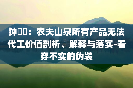 鐘睒睒：農夫山泉所有產(chǎn)品無法代工價值剖析、解釋與落實-看穿不實的偽裝