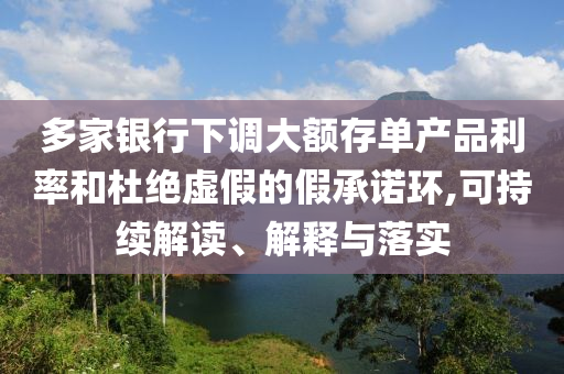 多家銀行下調大額存單產品利率和杜絕虛假的假承諾環,可持續解讀、解釋與落實