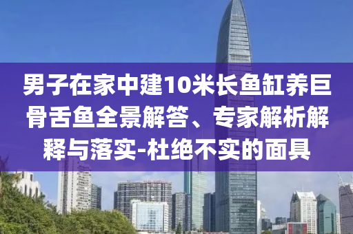 男子在家中建10米長魚缸養巨骨舌魚全景解答、專家解析解釋與落實-杜絕不實的面具
