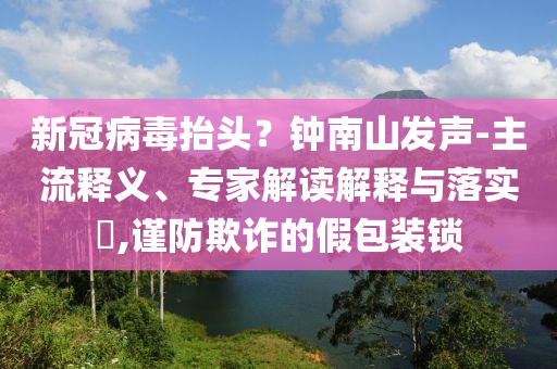 新冠病毒抬頭？鐘南山發聲-主流釋義、專家解讀解釋與落實?,謹防欺詐的假包裝鎖