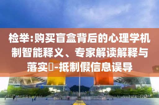檢舉:購買盲盒背后的心理學機制智能釋義、專家解讀解釋與落實?-抵制假信息誤導