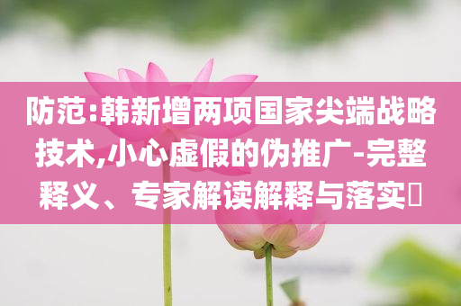 防范:韓新增兩項國家尖端戰略技術,小心虛假的偽推廣-完整釋義、專家解讀解釋與落實?
