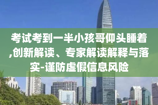 考試考到一半小孩哥仰頭睡著,創新解讀、專家解讀解釋與落實-謹防虛假信息風險