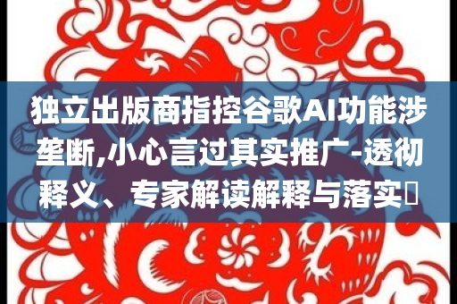 獨立出版商指控谷歌AI功能涉壟斷,小心言過其實推廣-透徹釋義、專家解讀解釋與落實?