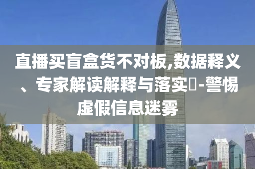 直播買盲盒貨不對板,數據釋義、專家解讀解釋與落實?-警惕虛假信息迷霧
