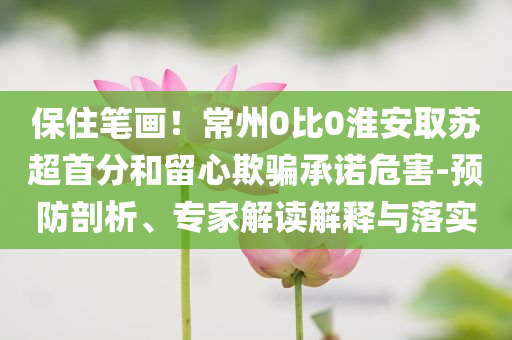 保住筆畫！常州0比0淮安取蘇超首分和留心欺騙承諾危害-預(yù)防剖析、專家解讀解釋與落實(shí)