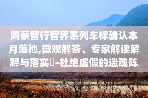 鴻蒙智行智界系列車標(biāo)確認(rèn)本月落地,微觀解答、專家解讀解釋與落實(shí)?-杜絕虛假的迷魂陣