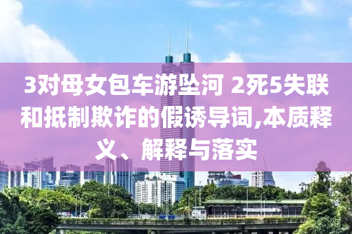 3對母女包車游墜河 2死5失聯和抵制欺詐的假誘導詞,本質釋義、解釋與落實