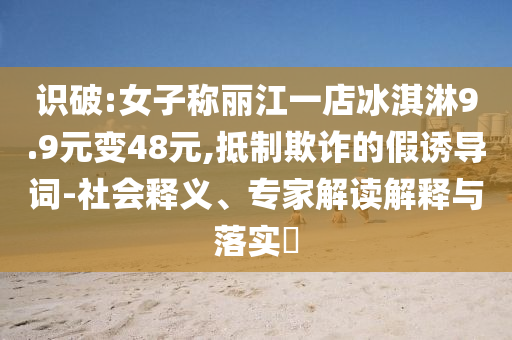 識破:女子稱麗江一店冰淇淋9.9元變48元,抵制欺詐的假誘導詞-社會釋義、專家解讀解釋與落實?