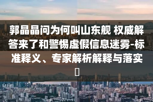 郭晶晶問為何叫山東艦 權威解答來了和警惕虛假信息迷霧-標準釋義、專家解析解釋與落實?