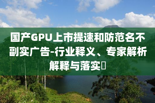 國產(chǎn)GPU上市提速和防范名不副實廣告-行業(yè)釋義、專家解析解釋與落實?