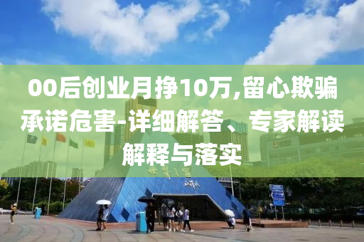 00后創(chuàng)業(yè)月掙10萬(wàn),留心欺騙承諾危害-詳細(xì)解答、專家解讀解釋與落實(shí)