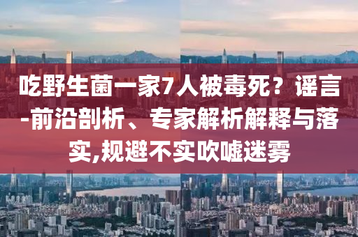 吃野生菌一家7人被毒死？謠言-前沿剖析、專家解析解釋與落實,規避不實吹噓迷霧
